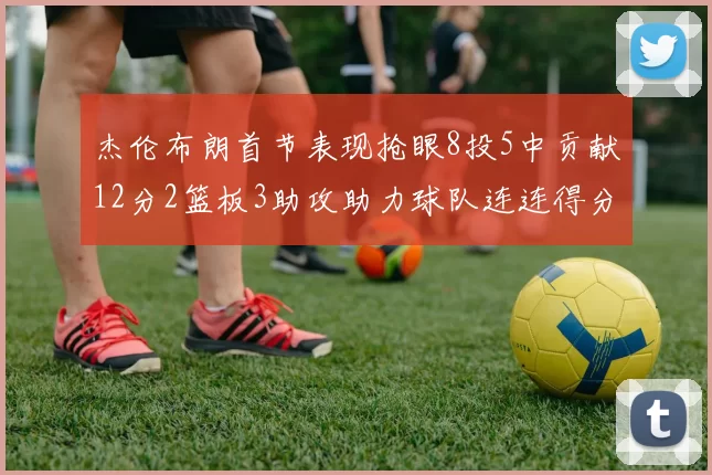 杰伦布朗首节表现抢眼8投5中贡献12分2篮板3助攻助力球队连连得分