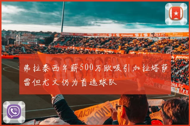 弗拉泰西年薪500万欧吸引加拉塔萨雷但尤文仍为首选球队