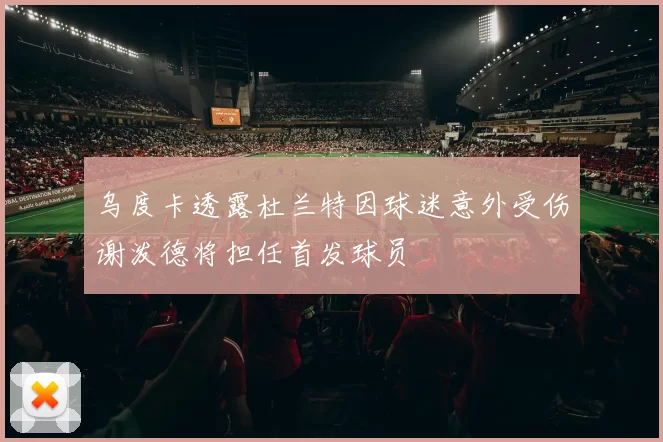 乌度卡透露杜兰特因球迷意外受伤谢泼德将担任首发球员