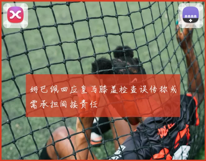 姆巴佩回应皇马膝盖检查误传称或需承担间接责任