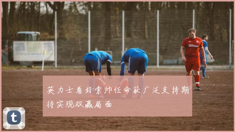 英力士看好索帅任命获广泛支持期待实现双赢局面