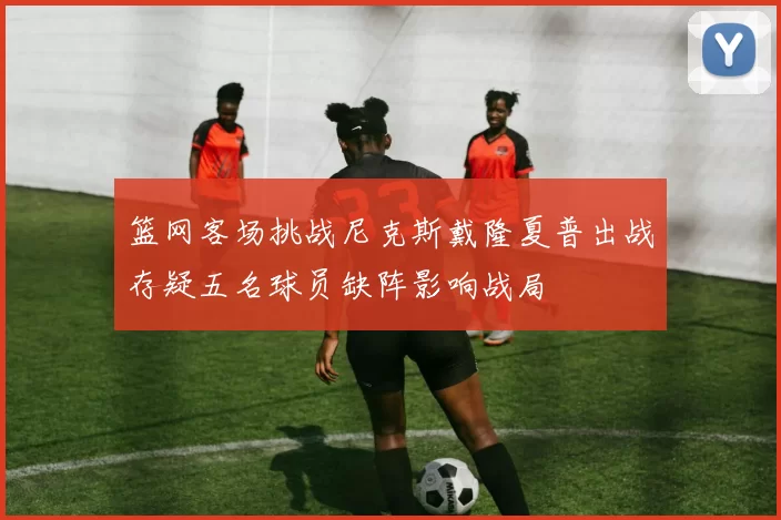 篮网客场挑战尼克斯戴隆夏普出战存疑五名球员缺阵影响战局
