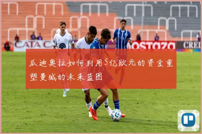 瓜迪奥拉如何利用5亿欧元的资金重塑曼城的未来蓝图