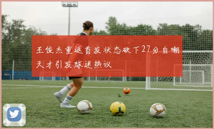 王俊杰重返首发状态砍下27分自嘲天才引发球迷热议