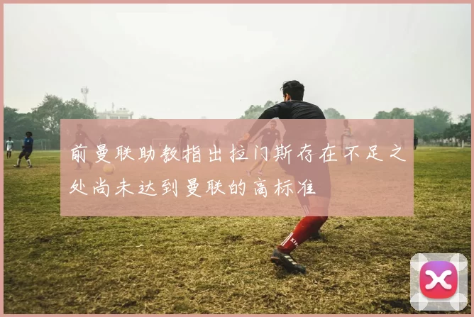 前曼联助教指出拉门斯存在不足之处尚未达到曼联的高标准