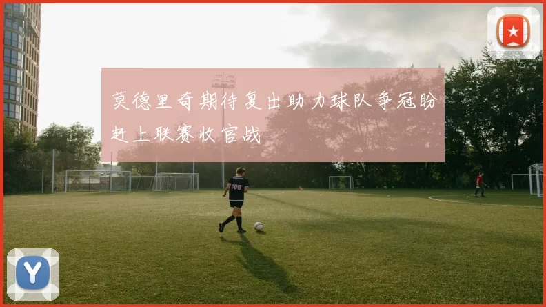 莫德里奇期待复出助力球队争冠盼赶上联赛收官战