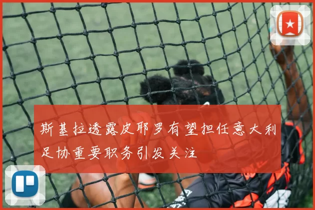 斯基拉透露皮耶罗有望担任意大利足协重要职务引发关注