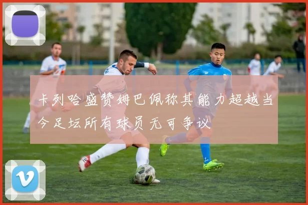 卡列哈盛赞姆巴佩称其能力超越当今足坛所有球员无可争议