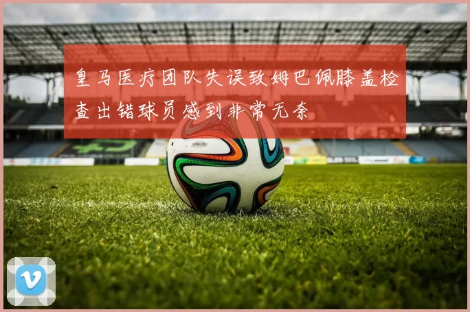 皇马医疗团队失误致姆巴佩膝盖检查出错球员感到非常无奈