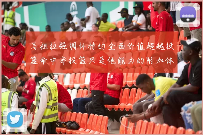 马祖拉强调怀特的全面价值超越投篮命中率投篮只是他能力的附加体现