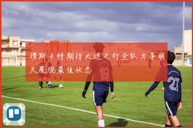 穆斯卡特期待大连之行全队力争明天展现最佳状态