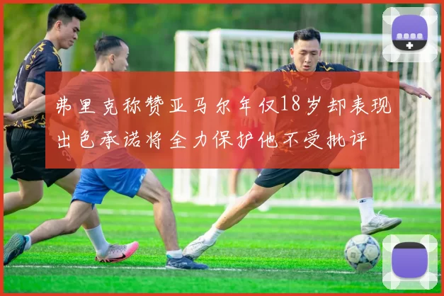 弗里克称赞亚马尔年仅18岁却表现出色承诺将全力保护他不受批评