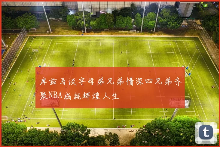 库兹马谈字母弟兄弟情深四兄弟齐聚NBA成就辉煌人生